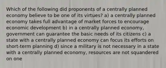 Which of the following did proponents of a centrally planned economy believe to be one of its virtues? a) a centrally planned economy takes full advantage of market forces to encourage economic development b) in a centrally planned economy, government can guarantee the basic needs of its citizens c) a state with a centrally planned economy can focus its efforts on short-term planning d) since a military is not necessary in a state with a centrally planned economy, resources are not squandered on one