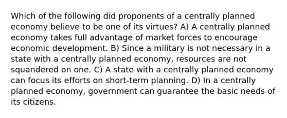 Which of the following did proponents of a centrally planned economy believe to be one of its virtues? A) A centrally planned economy takes full advantage of market forces to encourage economic development. B) Since a military is not necessary in a state with a centrally planned economy, resources are not squandered on one. C) A state with a centrally planned economy can focus its efforts on short-term planning. D) In a centrally planned economy, government can guarantee the basic needs of its citizens.