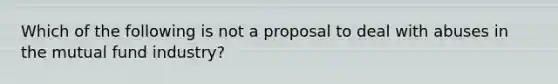 Which of the following is not a proposal to deal with abuses in the mutual fund industry?