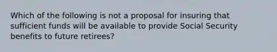 Which of the following is not a proposal for insuring that sufficient funds will be available to provide Social Security benefits to future retirees?