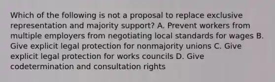 Which of the following is not a proposal to replace exclusive representation and majority support? A. Prevent workers from multiple employers from negotiating local standards for wages B. Give explicit legal protection for nonmajority unions C. Give explicit legal protection for works councils D. Give codetermination and consultation rights