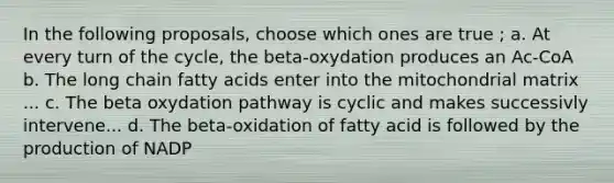 In the following proposals, choose which ones are true ; a. At every turn of the cycle, the beta-oxydation produces an Ac-CoA b. The long chain fatty acids enter into the mitochondrial matrix ... c. The beta oxydation pathway is cyclic and makes successivly intervene... d. The beta-oxidation of fatty acid is followed by the production of NADP