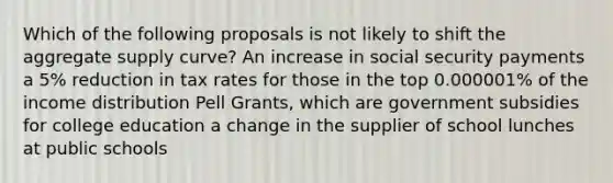 Which of the following proposals is not likely to shift the aggregate supply curve? An increase in social security payments a 5% reduction in tax rates for those in the top 0.000001% of the income distribution Pell Grants, which are government subsidies for college education a change in the supplier of school lunches at public schools