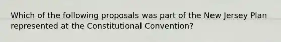 Which of the following proposals was part of the New Jersey Plan represented at the Constitutional Convention?