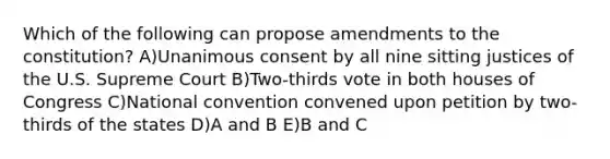 Which of the following can propose amendments to the constitution? A)Unanimous consent by all nine sitting justices of the U.S. Supreme Court B)Two-thirds vote in both houses of Congress C)National convention convened upon petition by two-thirds of the states D)A and B E)B and C