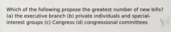 Which of the following propose the greatest number of new bills? (a) the executive branch (b) private individuals and special-interest groups (c) Congress (d) congressional committees