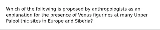 Which of the following is proposed by anthropologists as an explanation for the presence of Venus figurines at many Upper Paleolithic sites in Europe and Siberia?