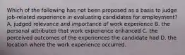 Which of the following has not been proposed as a basis to judge job-related experience in evaluating candidates for employment? A. judged relevance and importance of work experience B. the personal attributes that work experience enhanced C. the perceived outcomes of the experiences the candidate had D. the location where the work experience occurred.