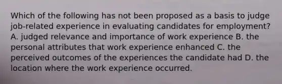 Which of the following has not been proposed as a basis to judge job-related experience in evaluating candidates for employment? A. judged relevance and importance of work experience B. the personal attributes that work experience enhanced C. the perceived outcomes of the experiences the candidate had D. the location where the work experience occurred.