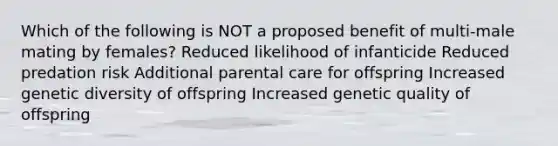 Which of the following is NOT a proposed benefit of multi-male mating by females? Reduced likelihood of infanticide Reduced predation risk Additional parental care for offspring Increased genetic diversity of offspring Increased genetic quality of offspring