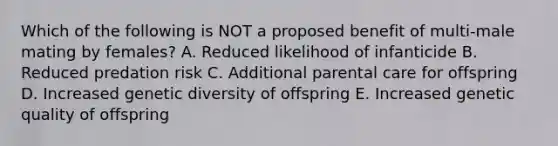 Which of the following is NOT a proposed benefit of multi-male mating by females? A. Reduced likelihood of infanticide B. Reduced predation risk C. Additional parental care for offspring D. Increased genetic diversity of offspring E. Increased genetic quality of offspring