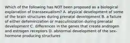 Which of the following has NOT been proposed as a biological explanation of transsexualism? A. atypical development of some of the brain structures during prenatal development B. a failure of either defeminization or masculinization during prenatal development C. differences in the genes that create androgen and estrogen receptors D. abnormal development of the sex-hormone producing structures