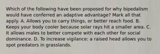 Which of the following have been proposed for why bipedalism would have conferred an adaptive advantage? Mark all that apply. A. Allows you to carry things, or better reach food. B. Keeps your body cooler because solar rays hit a smaller area. C. It allows males to better compete with each other for social dominance. D. To increase vigilance: a raised head allows you to spot predators in grasslands.