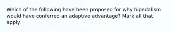 Which of the following have been proposed for why bipedalism would have conferred an adaptive advantage? Mark all that apply.