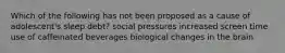 Which of the following has not been proposed as a cause of adolescent's sleep debt? social pressures increased screen time use of caffeinated beverages biological changes in the brain