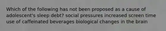 Which of the following has not been proposed as a cause of adolescent's sleep debt? social pressures increased screen time use of caffeinated beverages biological changes in the brain