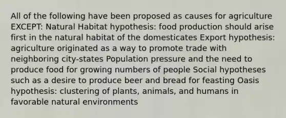 All of the following have been proposed as causes for agriculture EXCEPT: Natural Habitat hypothesis: food production should arise first in the natural habitat of the domesticates Export hypothesis: agriculture originated as a way to promote trade with neighboring city-states Population pressure and the need to produce food for growing numbers of people Social hypotheses such as a desire to produce beer and bread for feasting Oasis hypothesis: clustering of plants, animals, and humans in favorable natural environments