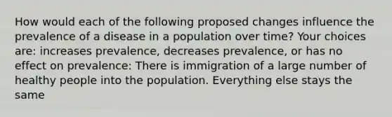 How would each of the following proposed changes influence the prevalence of a disease in a population over time? Your choices are: increases prevalence, decreases prevalence, or has no effect on prevalence: There is immigration of a large number of healthy people into the population. Everything else stays the same