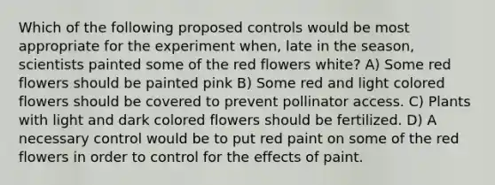 Which of the following proposed controls would be most appropriate for the experiment when, late in the season, scientists painted some of the red flowers white? A) Some red flowers should be painted pink B) Some red and light colored flowers should be covered to prevent pollinator access. C) Plants with light and dark colored flowers should be fertilized. D) A necessary control would be to put red paint on some of the red flowers in order to control for the effects of paint.