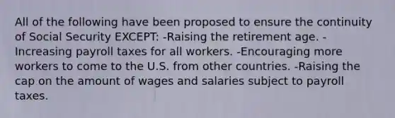 All of the following have been proposed to ensure the continuity of Social Security EXCEPT: -Raising the retirement age. - Increasing payroll taxes for all workers. -Encouraging more workers to come to the U.S. from other countries. -Raising the cap on the amount of wages and salaries subject to payroll taxes.