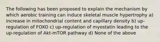 The following has been proposed to explain the mechanism by which aerobic training can induce skeletal muscle hypertrophy a) increase in mitochondrial content and capillary density b) up-regulation of FOXO c) up-regulation of myostatin leading to the up-regulation of Akt-mTOR pathway d) None of the above