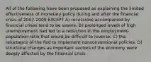 All of the following have been proposed as explaining the limited effectiveness of monetary policy during and after the financial crisis of 2007-2009 EXCEPT A) recessions accompanied by financial crises tend to be severe. B) prolonged levels of high unemployment had led to a reduction in the employment-population ratio that would be difficult to reverse. C) the reluctance of the Fed to implement nonconventional policies. D) structural changes as important sectors of the economy were deeply affected by the financial crisis.