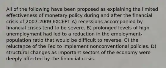 All of the following have been proposed as explaining the limited effectiveness of monetary policy during and after the financial crisis of 2007-2009 EXCEPT A) recessions accompanied by financial crises tend to be severe. B) prolonged levels of high unemployment had led to a reduction in the employment-population ratio that would be difficult to reverse. C) the reluctance of the Fed to implement nonconventional policies. D) structural changes as important sectors of the economy were deeply affected by the financial crisis.