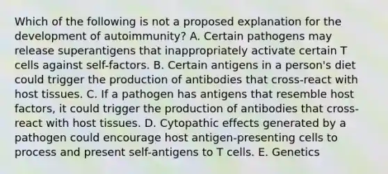 Which of the following is not a proposed explanation for the development of autoimmunity? A. Certain pathogens may release superantigens that inappropriately activate certain T cells against self-factors. B. Certain antigens in a person's diet could trigger the production of antibodies that cross-react with host tissues. C. If a pathogen has antigens that resemble host factors, it could trigger the production of antibodies that cross-react with host tissues. D. Cytopathic effects generated by a pathogen could encourage host antigen-presenting cells to process and present self-antigens to T cells. E. Genetics