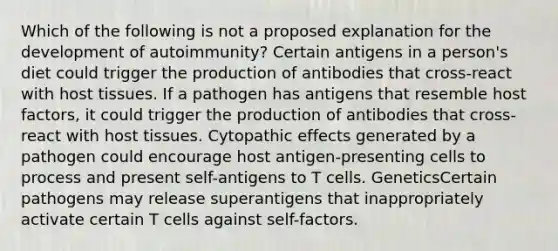 Which of the following is not a proposed explanation for the development of autoimmunity? Certain antigens in a person's diet could trigger the production of antibodies that cross-react with host tissues. If a pathogen has antigens that resemble host factors, it could trigger the production of antibodies that cross-react with host tissues. Cytopathic effects generated by a pathogen could encourage host antigen-presenting cells to process and present self-antigens to T cells. GeneticsCertain pathogens may release superantigens that inappropriately activate certain T cells against self-factors.