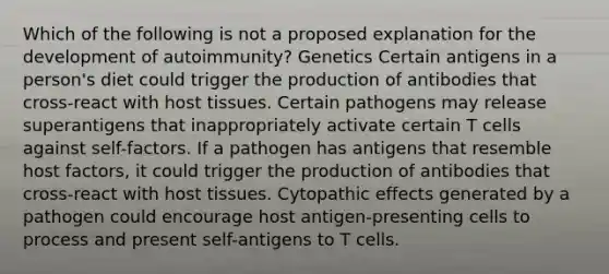 Which of the following is not a proposed explanation for the development of autoimmunity? Genetics Certain antigens in a person's diet could trigger the production of antibodies that cross-react with host tissues. Certain pathogens may release superantigens that inappropriately activate certain T cells against self-factors. If a pathogen has antigens that resemble host factors, it could trigger the production of antibodies that cross-react with host tissues. Cytopathic effects generated by a pathogen could encourage host antigen-presenting cells to process and present self-antigens to T cells.