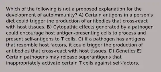 Which of the following is not a proposed explanation for the development of autoimmunity? A) Certain antigens in a person's diet could trigger the production of antibodies that cross-react with host tissues. B) Cytopathic effects generated by a pathogen could encourage host antigen-presenting cells to process and present self-antigens to T cells. C) If a pathogen has antigens that resemble host factors, it could trigger the production of antibodies that cross-react with host tissues. D) Genetics E) Certain pathogens may release superantigens that inappropriately activate certain T cells against self-factors.