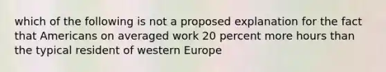 which of the following is not a proposed explanation for the fact that Americans on averaged work 20 percent more hours than the typical resident of western Europe