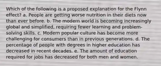 Which of the following is a proposed explanation for the Flynn effect? a. People are getting worse nutrition in their diets now than ever before. b. The modern world is becoming increasingly global and simplified, requiring fewer learning and problem-solving skills. c. Modern popular culture has become more challenging for consumers than in previous generations. d. The percentage of people with degrees in higher education has decreased in recent decades. e. The amount of education required for jobs has decreased for both men and women.