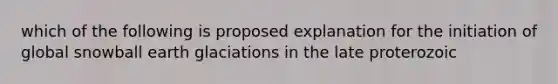 which of the following is proposed explanation for the initiation of global snowball earth glaciations in the late proterozoic