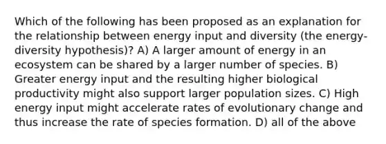 Which of the following has been proposed as an explanation for the relationship between energy input and diversity (the energy‐diversity hypothesis)? A) A larger amount of energy in an ecosystem can be shared by a larger number of species. B) Greater energy input and the resulting higher biological productivity might also support larger population sizes. C) High energy input might accelerate rates of evolutionary change and thus increase the rate of species formation. D) all of the above