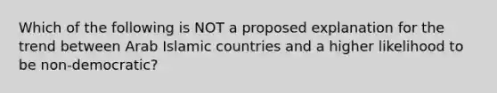 Which of the following is NOT a proposed explanation for the trend between Arab Islamic countries and a higher likelihood to be non-democratic?