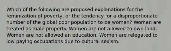 Which of the following are proposed explanations for the feminization of poverty, or the tendency for a disproportionate number of the global poor population to be women? Women are treated as male property. Women are not allowed to own land. Women are not allowed an education. Women are relegated to low paying occupations due to cultural sexism.