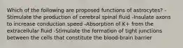 Which of the following are proposed functions of astrocytes? -Stimulate the production of cerebral spinal fluid -Insulate axons to increase conduction speed -Absorption of K+ from the extracellular fluid -Stimulate the formation of tight junctions between the cells that constitute the blood-brain barrier