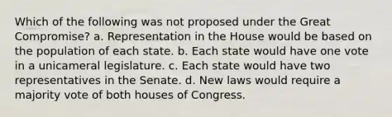 Which of the following was not proposed under the Great Compromise? a. Representation in the House would be based on the population of each state. b. Each state would have one vote in a unicameral legislature. c. Each state would have two representatives in the Senate. d. New laws would require a majority vote of both houses of Congress.