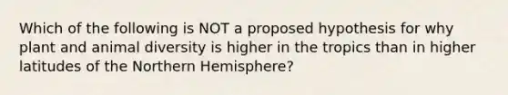 Which of the following is NOT a proposed hypothesis for why plant and animal diversity is higher in the tropics than in higher latitudes of the Northern Hemisphere?