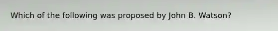 Which of the following was proposed by John B. Watson?