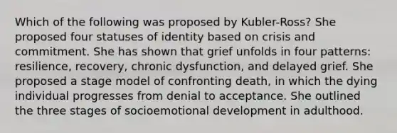 Which of the following was proposed by Kubler-Ross? She proposed four statuses of identity based on crisis and commitment. She has shown that grief unfolds in four patterns: resilience, recovery, chronic dysfunction, and delayed grief. She proposed a stage model of confronting death, in which the dying individual progresses from denial to acceptance. She outlined the three stages of socioemotional development in adulthood.