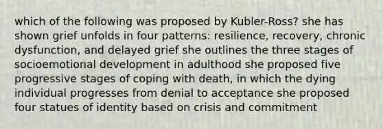 which of the following was proposed by Kubler-Ross? she has shown grief unfolds in four patterns: resilience, recovery, chronic dysfunction, and delayed grief she outlines the three stages of socioemotional development in adulthood she proposed five progressive stages of coping with death, in which the dying individual progresses from denial to acceptance she proposed four statues of identity based on crisis and commitment