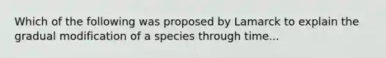 Which of the following was proposed by Lamarck to explain the gradual modification of a species through time...