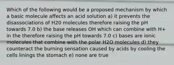 Which of the following would be a proposed mechanism by which a basic molecule affects an acid solution a) it prevents the disassociations of H20 molecules therefore raising the pH towards 7.0 b) the base releases OH which can combine with H+ in the therefore raising the pH towards 7.0 c) bases are ionic molecules that combine with the polar H2O molecules d) they counteract the burning sensation caused by acids by cooling the cells linings the stomach e) none are true