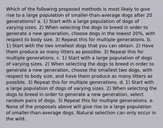 Which of the following proposed methods is most likely to give rise to a large population of smaller-than-average dogs after 20 generations? a. 1) Start with a large population of dogs of varying sizes. 2) When selecting the dogs to breed in order to generate a new generation, choose dogs in the lowest 20%, with respect to body size. 3) Repeat this for multiple generations. b. 1) Start with the two smallest dogs that you can obtain. 2) Have them produce as many litters as possible. 3) Repeat this for multiple generations. c. 1) Start with a large population of dogs of varying sizes. 2) When selecting the dogs to breed in order to generate a new generation, choose the smallest two dogs, with respect to body size, and have them produce as many litters as possible. 3) Repeat this for multiple generations. d. 1) Start with a large population of dogs of varying sizes. 2) When selecting the dogs to breed in order to generate a new generation, select random pairs of dogs. 3) Repeat this for multiple generations. e. None of the proposals above will give rise to a large population of smaller-than-average dogs. Natural selection can only occur in the wild.