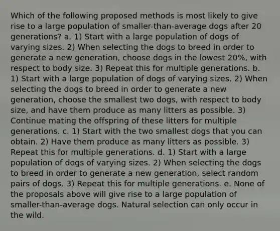 Which of the following proposed methods is most likely to give rise to a large population of smaller-than-average dogs after 20 generations? a. 1) Start with a large population of dogs of varying sizes. 2) When selecting the dogs to breed in order to generate a new generation, choose dogs in the lowest 20%, with respect to body size. 3) Repeat this for multiple generations. b. 1) Start with a large population of dogs of varying sizes. 2) When selecting the dogs to breed in order to generate a new generation, choose the smallest two dogs, with respect to body size, and have them produce as many litters as possible. 3) Continue mating the offspring of these litters for multiple generations. c. 1) Start with the two smallest dogs that you can obtain. 2) Have them produce as many litters as possible. 3) Repeat this for multiple generations. d. 1) Start with a large population of dogs of varying sizes. 2) When selecting the dogs to breed in order to generate a new generation, select random pairs of dogs. 3) Repeat this for multiple generations. e. None of the proposals above will give rise to a large population of smaller-than-average dogs. Natural selection can only occur in the wild.