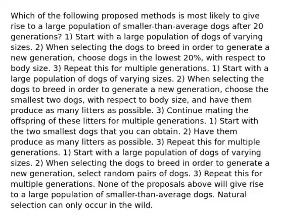 Which of the following proposed methods is most likely to give rise to a large population of smaller-than-average dogs after 20 generations? 1) Start with a large population of dogs of varying sizes. 2) When selecting the dogs to breed in order to generate a new generation, choose dogs in the lowest 20%, with respect to body size. 3) Repeat this for multiple generations. 1) Start with a large population of dogs of varying sizes. 2) When selecting the dogs to breed in order to generate a new generation, choose the smallest two dogs, with respect to body size, and have them produce as many litters as possible. 3) Continue mating the offspring of these litters for multiple generations. 1) Start with the two smallest dogs that you can obtain. 2) Have them produce as many litters as possible. 3) Repeat this for multiple generations. 1) Start with a large population of dogs of varying sizes. 2) When selecting the dogs to breed in order to generate a new generation, select random pairs of dogs. 3) Repeat this for multiple generations. None of the proposals above will give rise to a large population of smaller-than-average dogs. Natural selection can only occur in the wild.