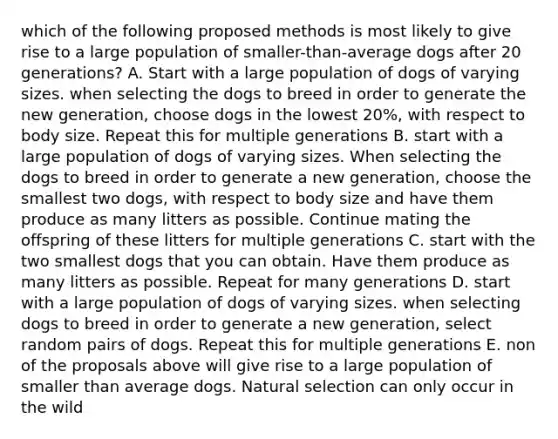 which of the following proposed methods is most likely to give rise to a large population of smaller-than-average dogs after 20 generations? A. Start with a large population of dogs of varying sizes. when selecting the dogs to breed in order to generate the new generation, choose dogs in the lowest 20%, with respect to body size. Repeat this for multiple generations B. start with a large population of dogs of varying sizes. When selecting the dogs to breed in order to generate a new generation, choose the smallest two dogs, with respect to body size and have them produce as many litters as possible. Continue mating the offspring of these litters for multiple generations C. start with the two smallest dogs that you can obtain. Have them produce as many litters as possible. Repeat for many generations D. start with a large population of dogs of varying sizes. when selecting dogs to breed in order to generate a new generation, select random pairs of dogs. Repeat this for multiple generations E. non of the proposals above will give rise to a large population of smaller than average dogs. Natural selection can only occur in the wild