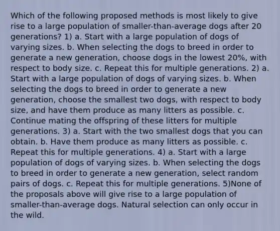 Which of the following proposed methods is most likely to give rise to a large population of smaller-than-average dogs after 20 generations? 1) a. Start with a large population of dogs of varying sizes. b. When selecting the dogs to breed in order to generate a new generation, choose dogs in the lowest 20%, with respect to body size. c. Repeat this for multiple generations. 2) a. Start with a large population of dogs of varying sizes. b. When selecting the dogs to breed in order to generate a new generation, choose the smallest two dogs, with respect to body size, and have them produce as many litters as possible. c. Continue mating the offspring of these litters for multiple generations. 3) a. Start with the two smallest dogs that you can obtain. b. Have them produce as many litters as possible. c. Repeat this for multiple generations. 4) a. Start with a large population of dogs of varying sizes. b. When selecting the dogs to breed in order to generate a new generation, select random pairs of dogs. c. Repeat this for multiple generations. 5)None of the proposals above will give rise to a large population of smaller-than-average dogs. Natural selection can only occur in the wild.